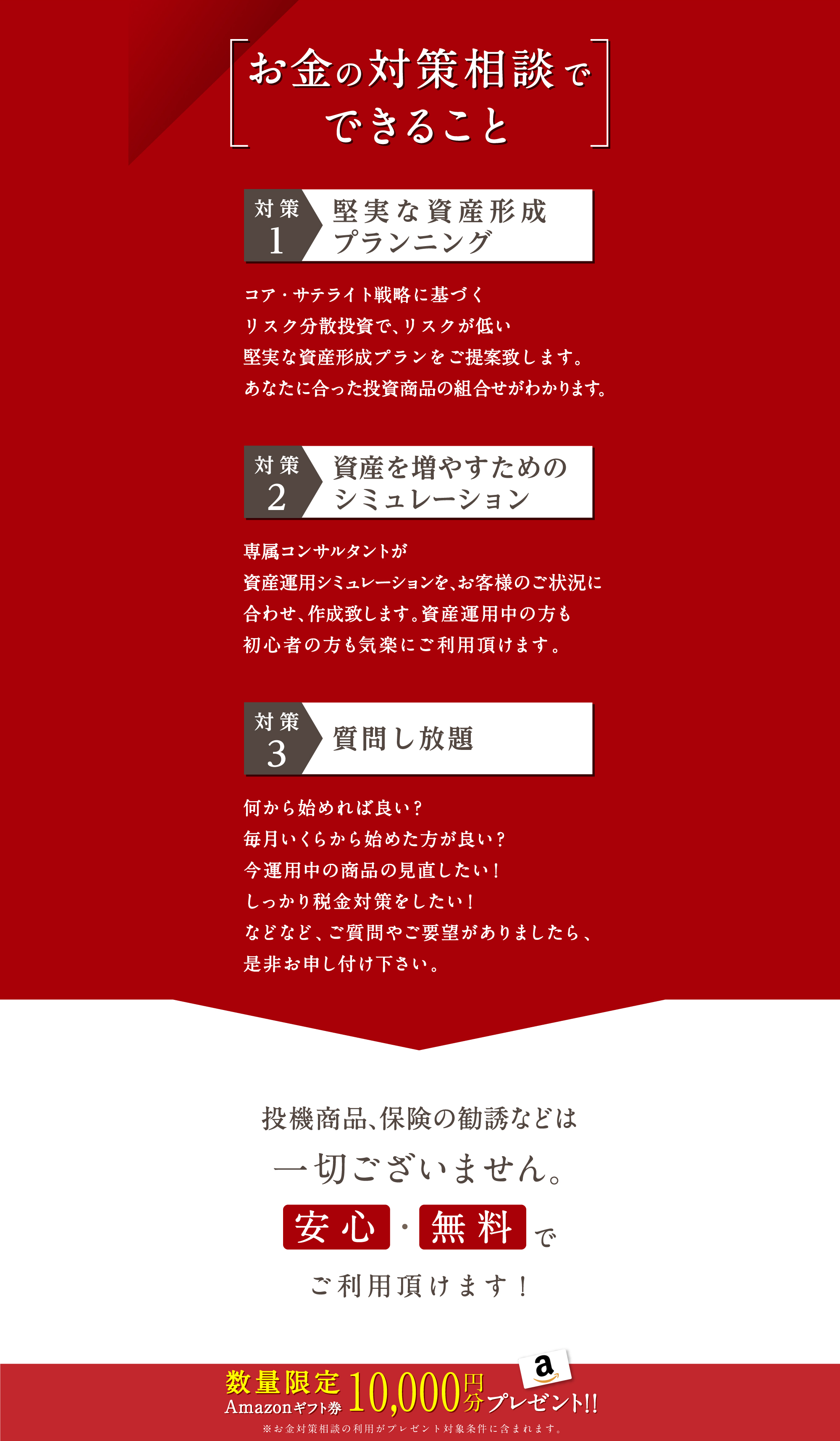お金の対策相談でできること　対策１　堅実な資産形成プランニング　コア・サテライト戦略に基づくリスク分散投資でリスクが低い堅実な資産形成プランをご提案致します。あなたに合った投資商品の組合せがわかります。　対策２　資産を増やすためのシミュレーション　専属コンサルタントがで資産運用シミュレーションを、一人ひとりのご状況に合わせ、作成致します。資産運用中の方も初心者の方も気楽に無料でご利用頂けます。　対策３　質問し放題　何から始めれば良い？毎月いくらから始めた方が良い？今運用中の商品の見直したい！しっかり税金対策をしたい！などなど、ご質問やご要望がございましたら、是非お申し付け下さい。　投機商品、保険の勧誘などは一切ございません。安心・無料でご利用頂けます！　数量限定Amazonギフト券10,000円分プレゼント　※無料コンサルサービスの利用がプレゼント対象条件に含まれます。